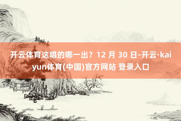 开云体育这唱的哪一出?12 月 30 日-开云·kaiyun体育(中国)官方网站 登录入口