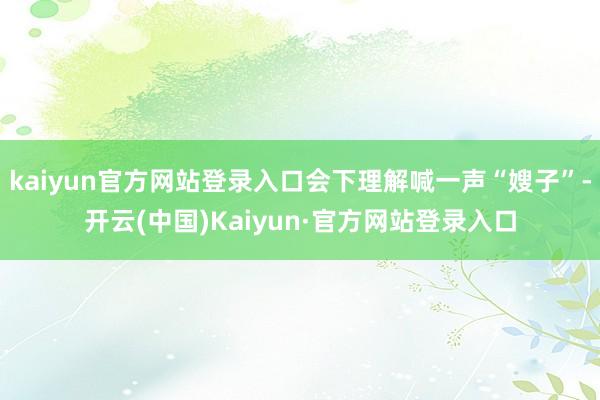 kaiyun官方网站登录入口会下理解喊一声“嫂子”-开云(中国)Kaiyun·官方网站登录入口