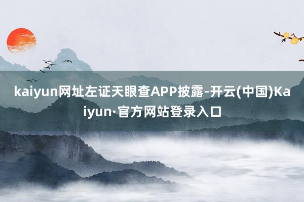 kaiyun网址左证天眼查APP披露-开云(中国)Kaiyun·官方网站登录入口