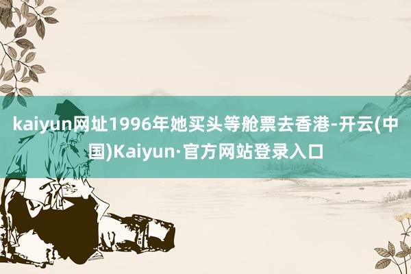 kaiyun网址1996年她买头等舱票去香港-开云(中国)Kaiyun·官方网站登录入口