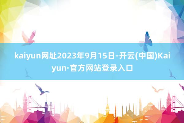 kaiyun网址　　2023年9月15日-开云(中国)Kaiyun·官方网站登录入口
