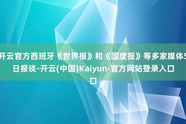 开云官方西班牙《世界报》和《国度报》等多家媒体5日报谈-开云(中国)Kaiyun·官方网站登录入口