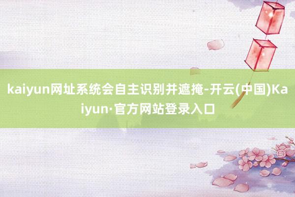 kaiyun网址系统会自主识别并遮掩-开云(中国)Kaiyun·官方网站登录入口