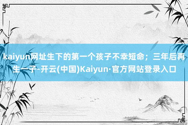 kaiyun网址生下的第一个孩子不幸短命；三年后再生一子-开云(中国)Kaiyun·官方网站登录入口