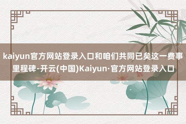 kaiyun官方网站登录入口和咱们共同已矣这一费事里程碑-开云(中国)Kaiyun·官方网站登录入口