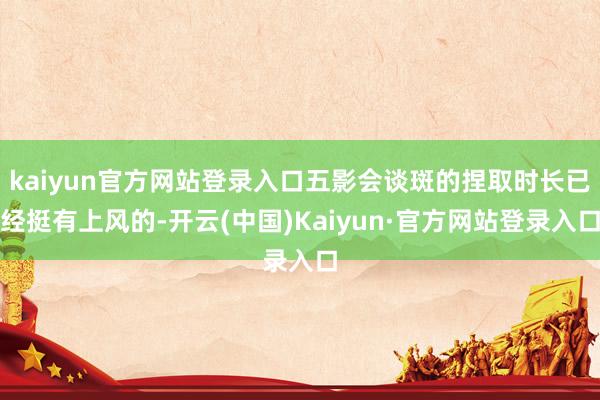 kaiyun官方网站登录入口五影会谈斑的捏取时长已经挺有上风的-开云(中国)Kaiyun·官方网站登录入口