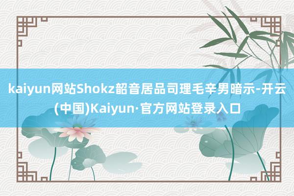 kaiyun网站Shokz韶音居品司理毛辛男暗示-开云(中国)Kaiyun·官方网站登录入口