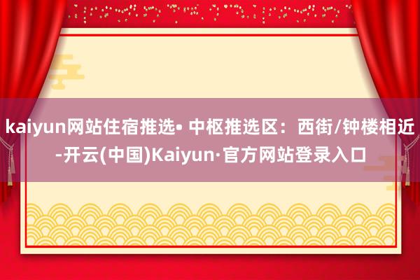 kaiyun网站住宿推选• 中枢推选区：西街/钟楼相近-开云(中国)Kaiyun·官方网站登录入口