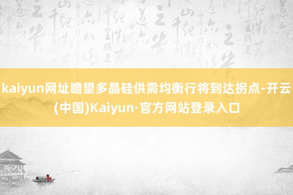 kaiyun网址瞻望多晶硅供需均衡行将到达拐点-开云(中国)Kaiyun·官方网站登录入口