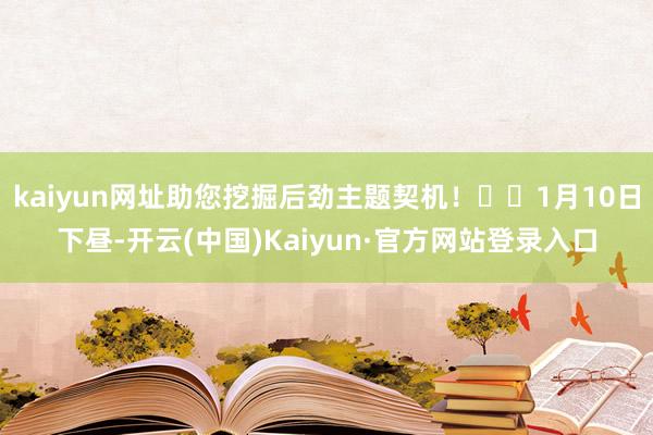 kaiyun网址助您挖掘后劲主题契机! 1月10日下昼-开云(中国)Kaiyun·官方网站登录入口