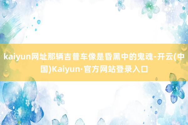 kaiyun网址那辆吉普车像是昏黑中的鬼魂-开云(中国)Kaiyun·官方网站登录入口