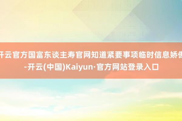 开云官方国富东谈主寿官网知道紧要事项临时信息娇傲-开云(中国)Kaiyun·官方网站登录入口