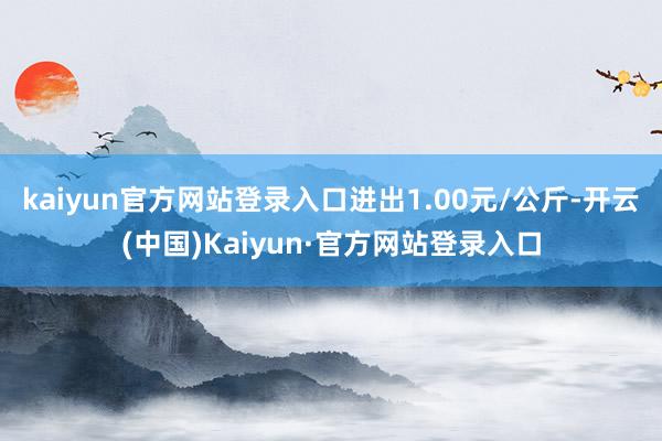 kaiyun官方网站登录入口进出1.00元/公斤-开云(中国)Kaiyun·官方网站登录入口