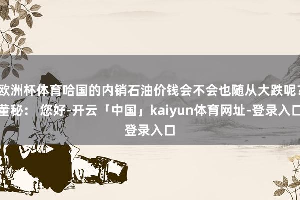 欧洲杯体育哈国的内销石油价钱会不会也随从大跌呢？董秘： 您好-开云「中国」kaiyun体育网址-登录入口