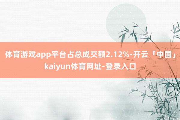 体育游戏app平台占总成交额2.12%-开云「中国」kaiyun体育网址-登录入口