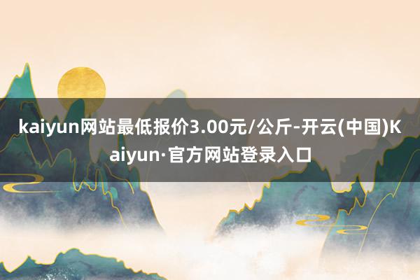 kaiyun网站最低报价3.00元/公斤-开云(中国)Kaiyun·官方网站登录入口