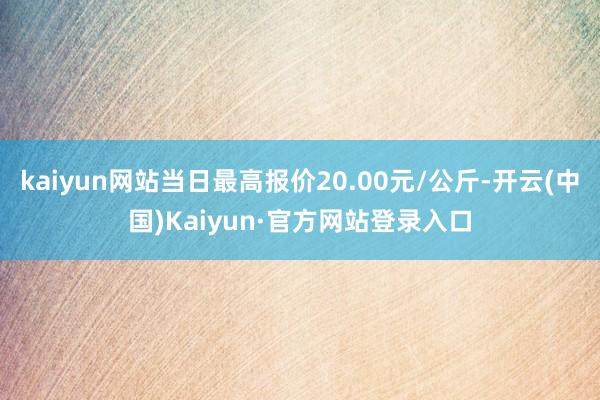 kaiyun网站当日最高报价20.00元/公斤-开云(中国)Kaiyun·官方网站登录入口