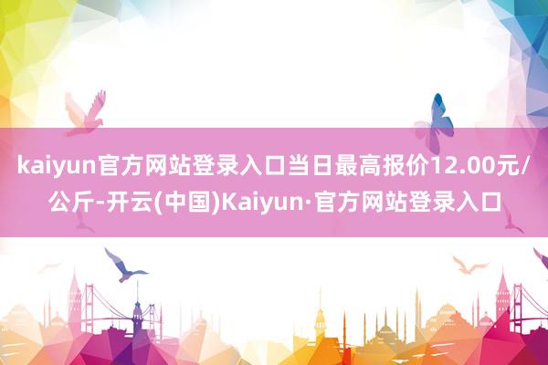 kaiyun官方网站登录入口当日最高报价12.00元/公斤-开云(中国)Kaiyun·官方网站登录入口