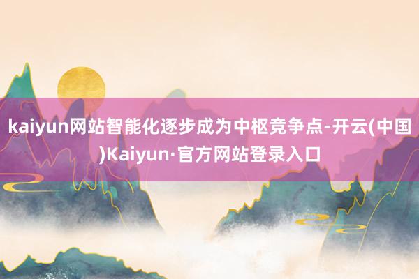 kaiyun网站智能化逐步成为中枢竞争点-开云(中国)Kaiyun·官方网站登录入口