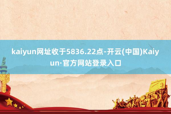 kaiyun网址收于5836.22点-开云(中国)Kaiyun·官方网站登录入口