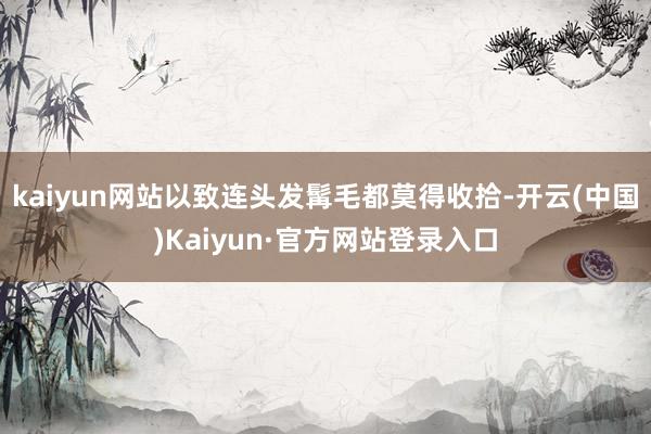 kaiyun网站以致连头发髯毛都莫得收拾-开云(中国)Kaiyun·官方网站登录入口