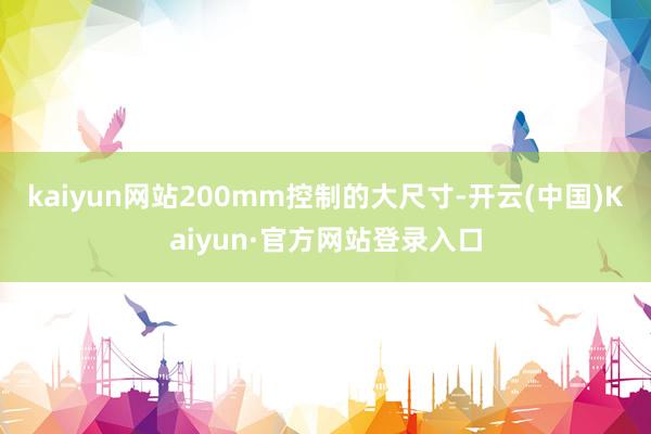 kaiyun网站200mm控制的大尺寸-开云(中国)Kaiyun·官方网站登录入口