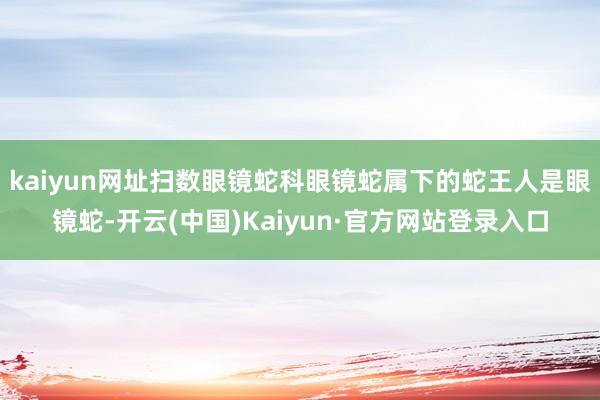 kaiyun网址扫数眼镜蛇科眼镜蛇属下的蛇王人是眼镜蛇-开云(中国)Kaiyun·官方网站登录入口