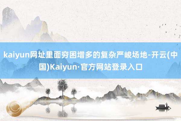 kaiyun网址里面穷困增多的复杂严峻场地-开云(中国)Kaiyun·官方网站登录入口