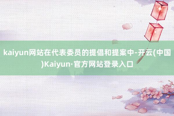 kaiyun网站在代表委员的提倡和提案中-开云(中国)Kaiyun·官方网站登录入口
