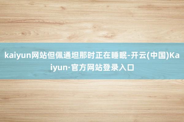 kaiyun网站但佩通坦那时正在睡眠-开云(中国)Kaiyun·官方网站登录入口