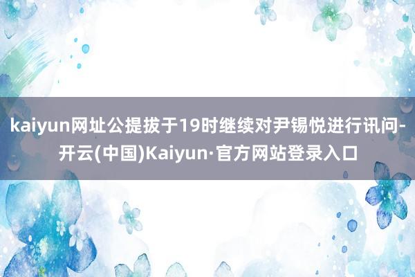 kaiyun网址公提拔于19时继续对尹锡悦进行讯问-开云(中国)Kaiyun·官方网站登录入口