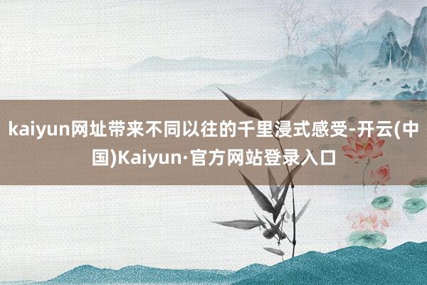 kaiyun网址带来不同以往的千里浸式感受-开云(中国)Kaiyun·官方网站登录入口