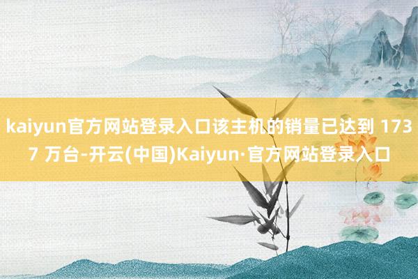 kaiyun官方网站登录入口该主机的销量已达到 1737 万台-开云(中国)Kaiyun·官方网站登录入口