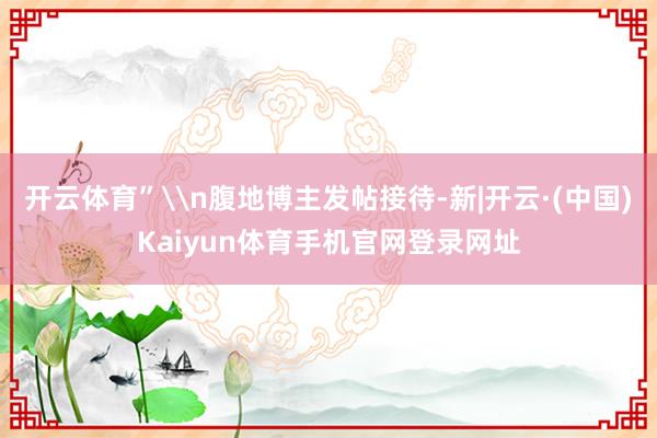 开云体育”\n腹地博主发帖接待-新|开云·(中国)Kaiyun体育手机官网登录网址