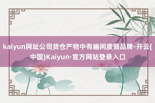 kaiyun网址公司货仓产物中有幽闲度假品牌-开云(中国)Kaiyun·官方网站登录入口