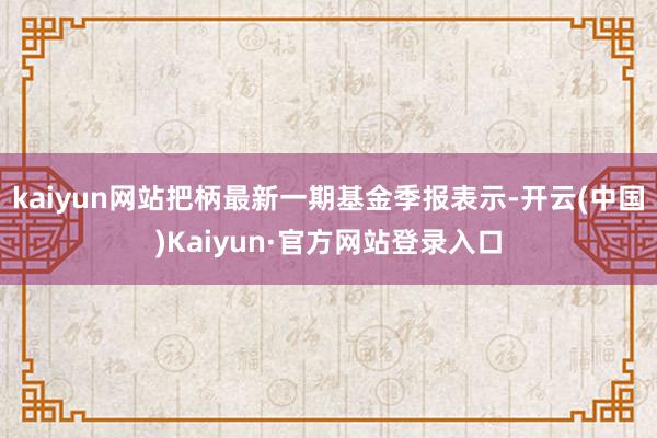 kaiyun网站把柄最新一期基金季报表示-开云(中国)Kaiyun·官方网站登录入口