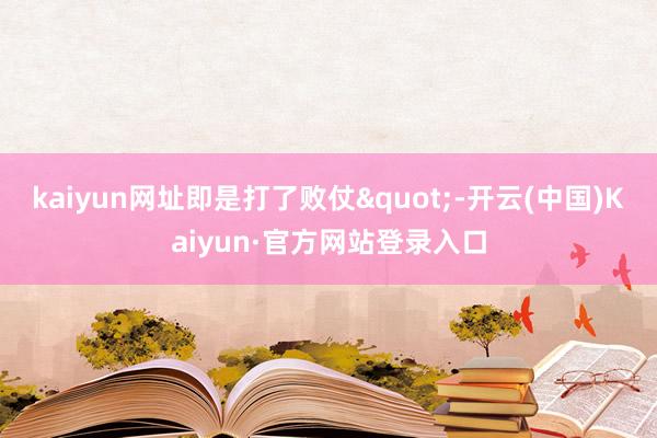 kaiyun网址即是打了败仗"-开云(中国)Kaiyun·官方网站登录入口