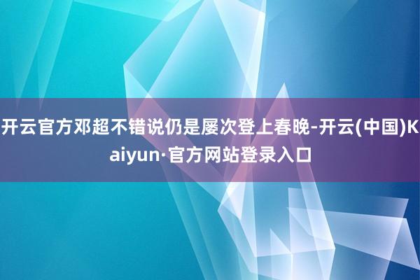 开云官方邓超不错说仍是屡次登上春晚-开云(中国)Kaiyun·官方网站登录入口