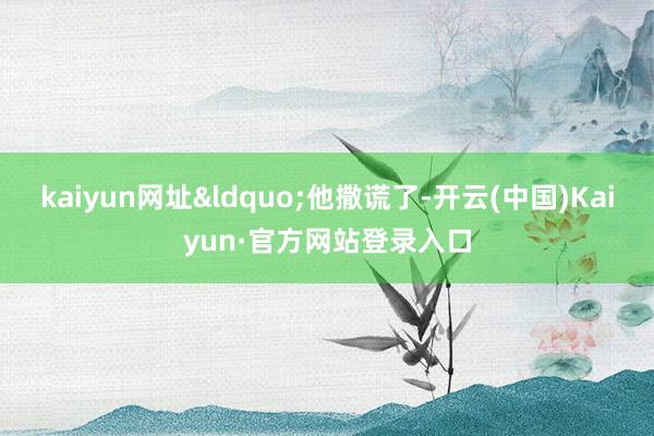 kaiyun网址&ldquo;他撒谎了-开云(中国)Kaiyun·官方网站登录入口