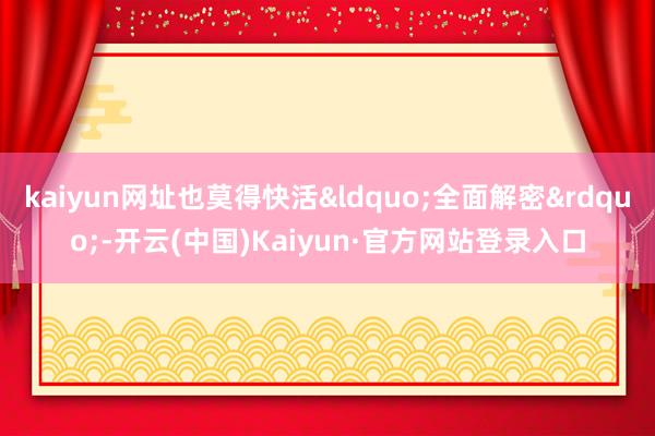 kaiyun网址也莫得快活&ldquo;全面解密&rdquo;-开云(中国)Kaiyun·官方网站登录入口