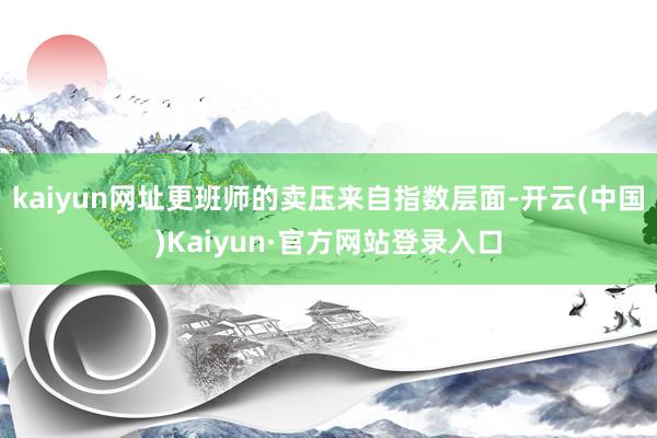 kaiyun网址更班师的卖压来自指数层面-开云(中国)Kaiyun·官方网站登录入口