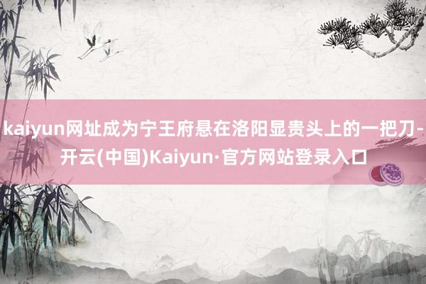 kaiyun网址成为宁王府悬在洛阳显贵头上的一把刀-开云(中国)Kaiyun·官方网站登录入口