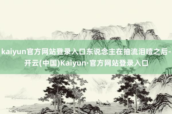 kaiyun官方网站登录入口东说念主在抽流泪噎之后-开云(中国)Kaiyun·官方网站登录入口
