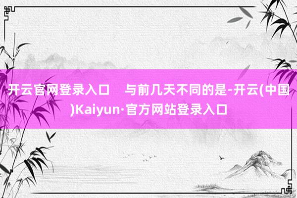 开云官网登录入口    与前几天不同的是-开云(中国)Kaiyun·官方网站登录入口