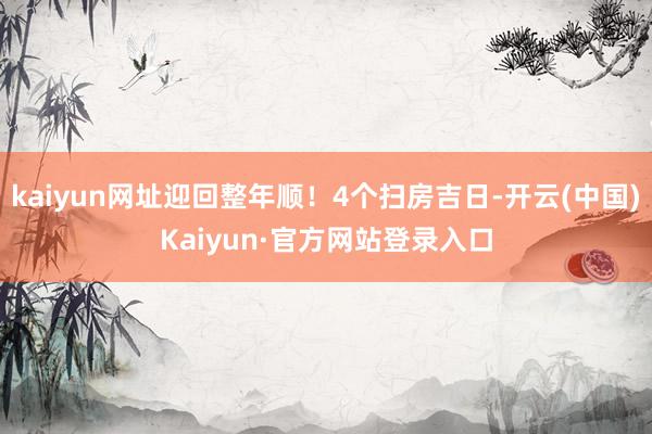 kaiyun网址迎回整年顺!4个扫房吉日-开云(中国)Kaiyun·官方网站登录入口