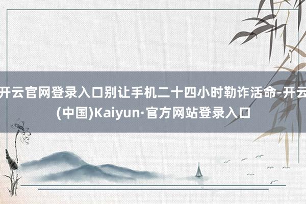 开云官网登录入口别让手机二十四小时勒诈活命-开云(中国)Kaiyun·官方网站登录入口