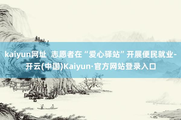 kaiyun网址  志愿者在“爱心驿站”开展便民就业-开云(中国)Kaiyun·官方网站登录入口