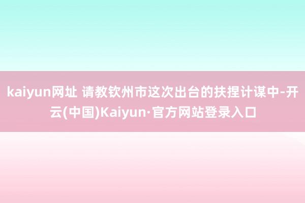 kaiyun网址 请教钦州市这次出台的扶捏计谋中-开云(中国)Kaiyun·官方网站登录入口