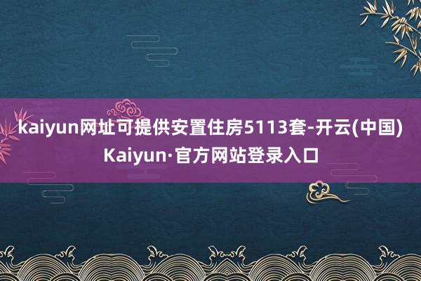 kaiyun网址可提供安置住房5113套-开云(中国)Kaiyun·官方网站登录入口