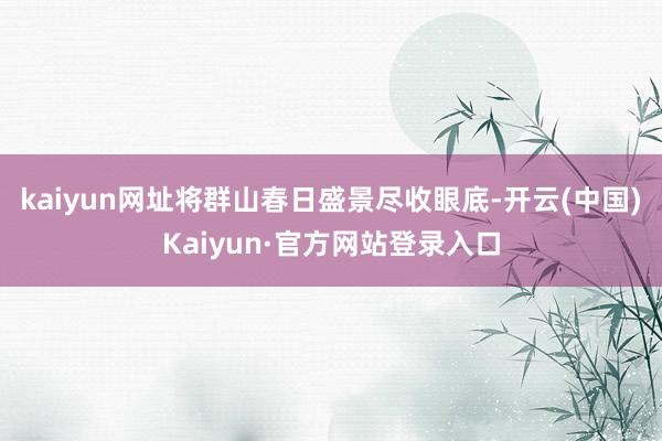 kaiyun网址将群山春日盛景尽收眼底-开云(中国)Kaiyun·官方网站登录入口